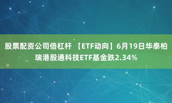 股票配资公司倍杠杆 【ETF动向】6月19日华泰柏瑞港股通科技ETF基金跌2.34%