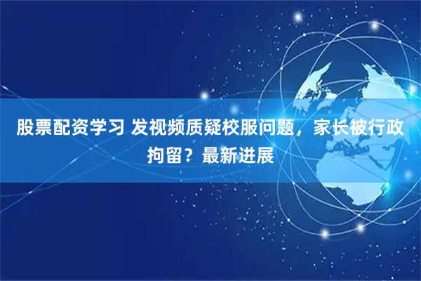 股票配资学习 发视频质疑校服问题，家长被行政拘留？最新进展