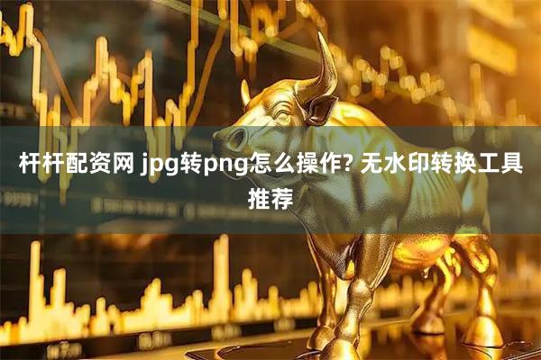 杆杆配资网 jpg转png怎么操作? 无水印转换工具推荐