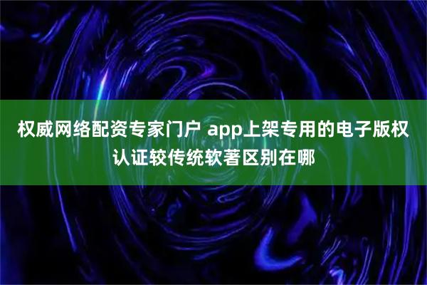 权威网络配资专家门户 app上架专用的电子版权认证较传统软著区别在哪