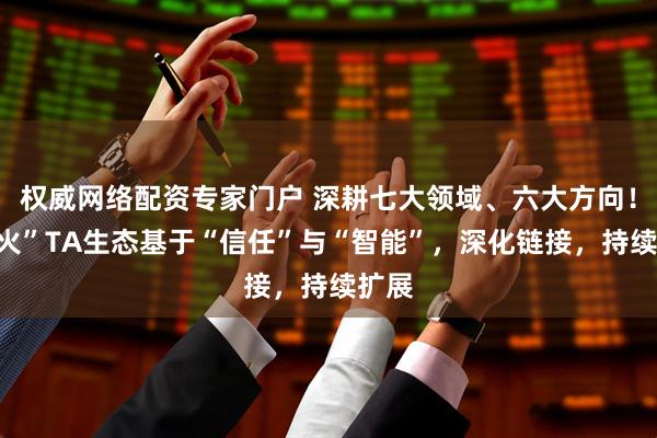 权威网络配资专家门户 深耕七大领域、六大方向！“星火”TA生态基于“信任”与“智能”，深化链接，持续扩展